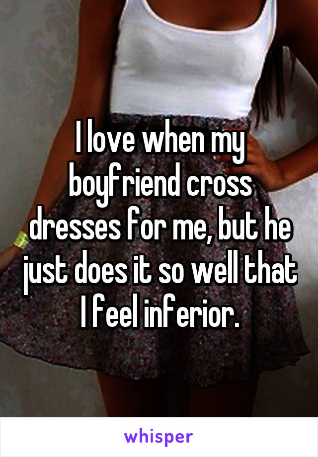 I love when my boyfriend cross dresses for me, but he just does it so well that I feel inferior.
