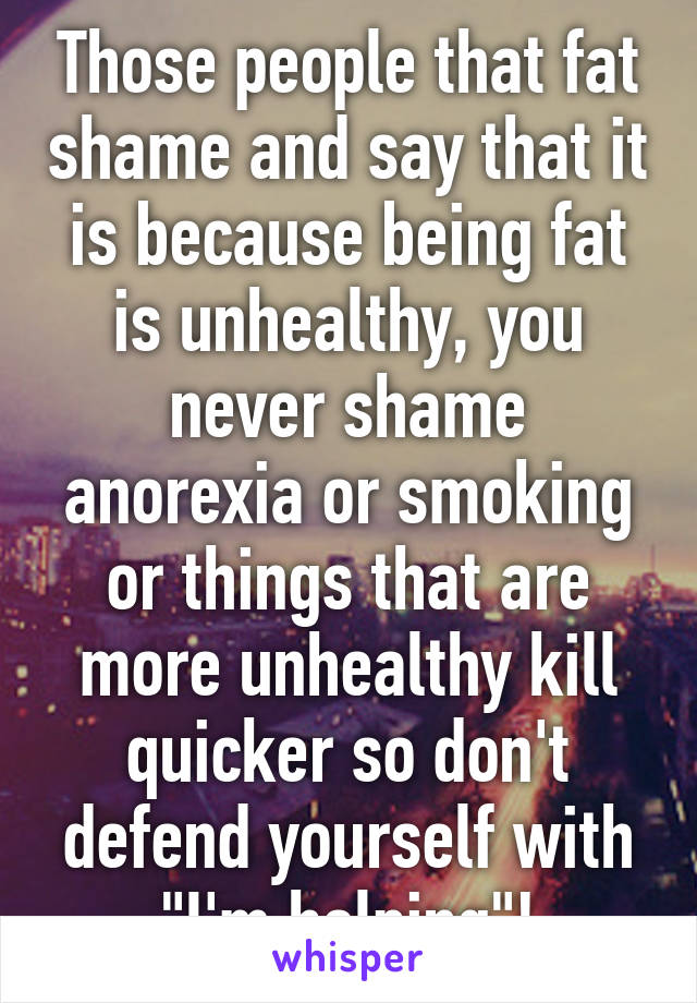 Those people that fat shame and say that it is because being fat is unhealthy, you never shame anorexia or smoking or things that are more unhealthy kill quicker so don't defend yourself with "I'm helping"!