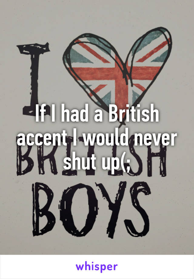 If I had a British accent I would never shut up(;