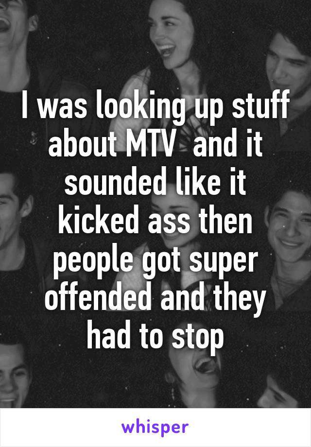 I was looking up stuff about MTV  and it sounded like it kicked ass then people got super offended and they had to stop