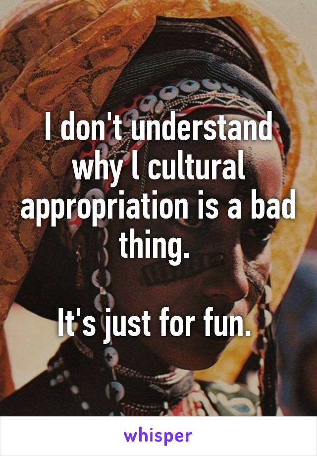 I don't understand why l cultural appropriation is a bad thing. 

It's just for fun. 