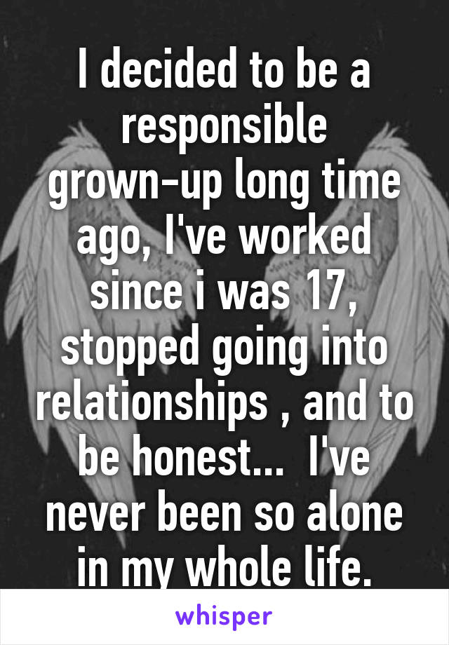 I decided to be a responsible grown-up long time ago, I've worked since i was 17, stopped going into relationships , and to be honest...  I've never been so alone in my whole life.