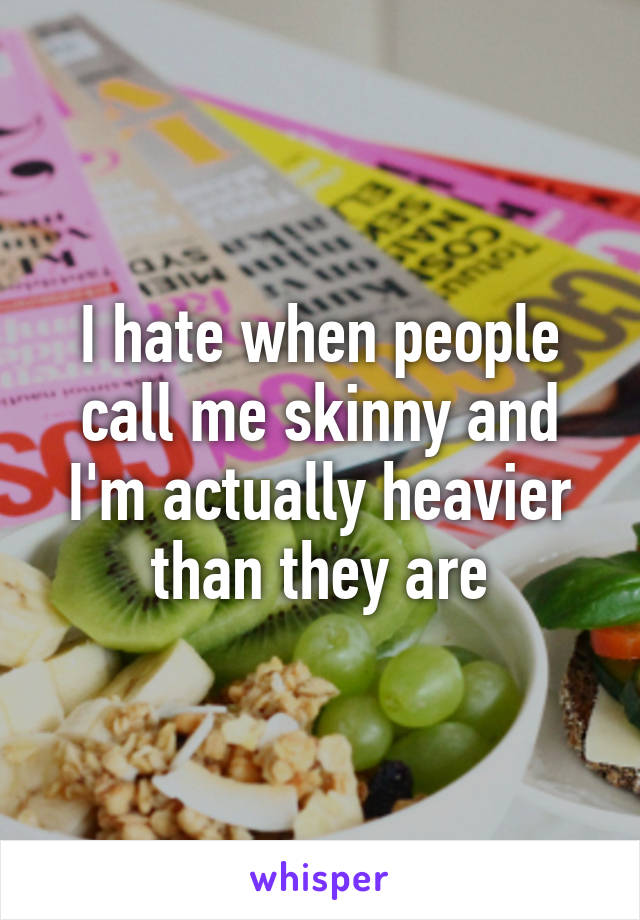 I hate when people call me skinny and I'm actually heavier than they are