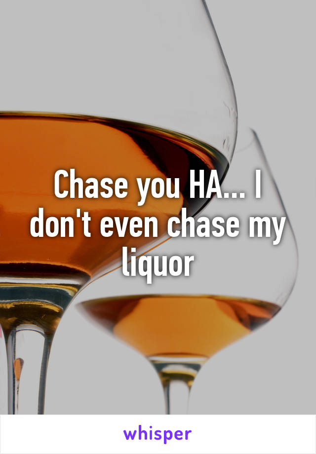 Chase you HA... I don't even chase my liquor