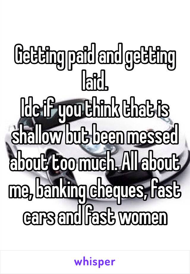 Getting paid and getting laid.
Idc if you think that is shallow but been messed about too much. All about me, banking cheques, fast cars and fast women