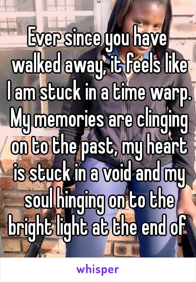 Ever since you have walked away, it feels like I am stuck in a time warp. My memories are clinging on to the past, my heart is stuck in a void and my soul hinging on to the bright light at the end of 