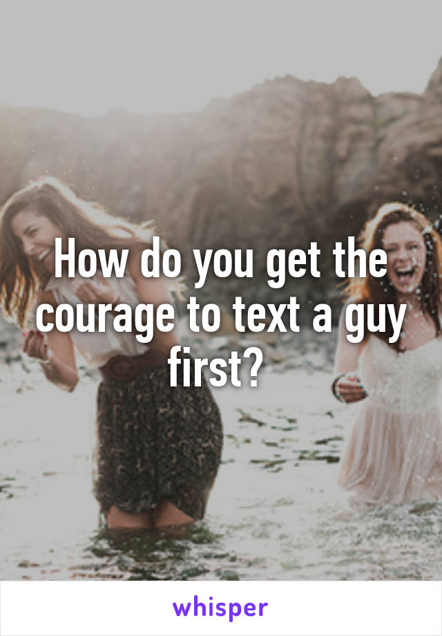 How do you get the courage to text a guy first? 