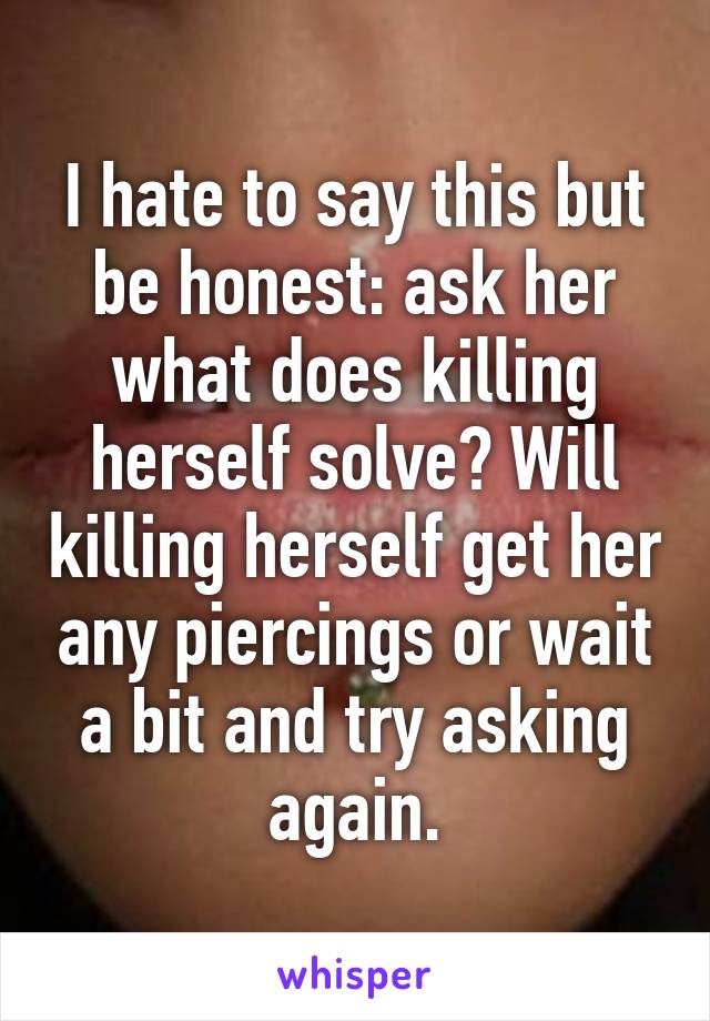 I hate to say this but be honest: ask her what does killing herself solve? Will killing herself get her any piercings or wait a bit and try asking again.