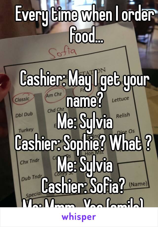 Every time when I order food...

Cashier: May I get your name? 
Me: Sylvia
Cashier: Sophie? What ? 
Me: Sylvia
Cashier: Sofia? 
Me: Mmm...Yea (smile) 