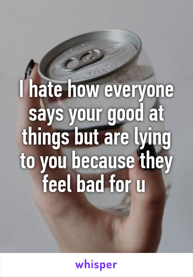 I hate how everyone says your good at things but are lying to you because they feel bad for u 