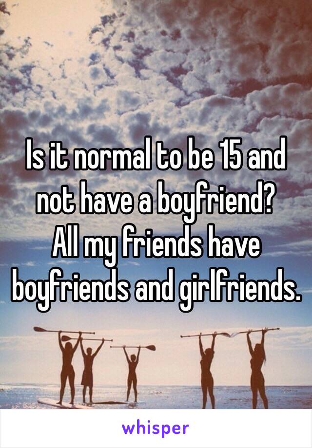 Is it normal to be 15 and not have a boyfriend? 
All my friends have boyfriends and girlfriends.