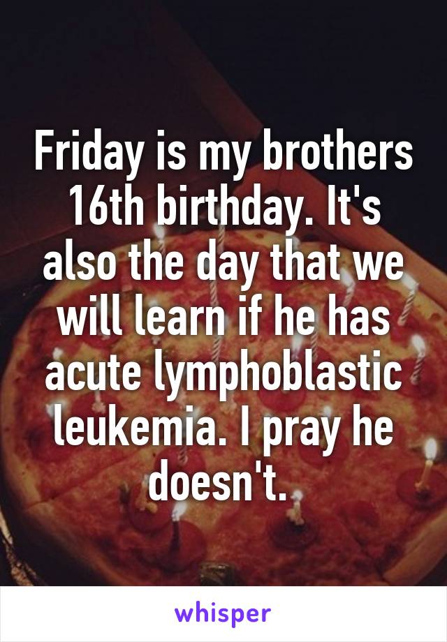 Friday is my brothers 16th birthday. It's also the day that we will learn if he has acute lymphoblastic leukemia. I pray he doesn't. 