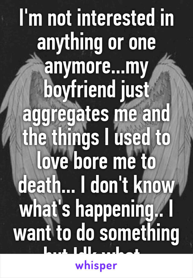 I'm not interested in anything or one anymore...my boyfriend just aggregates me and the things I used to love bore me to death... I don't know what's happening.. I want to do something but Idk what..