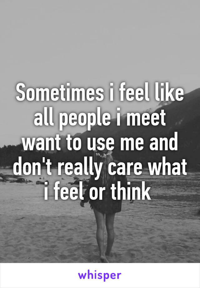 Sometimes i feel like all people i meet want to use me and don't really care what i feel or think 