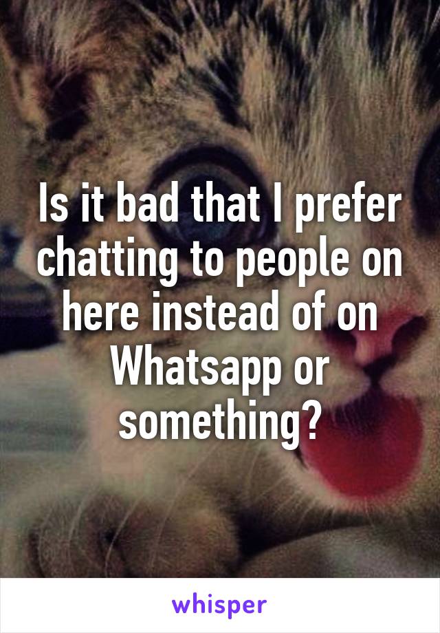 Is it bad that I prefer chatting to people on here instead of on Whatsapp or something?