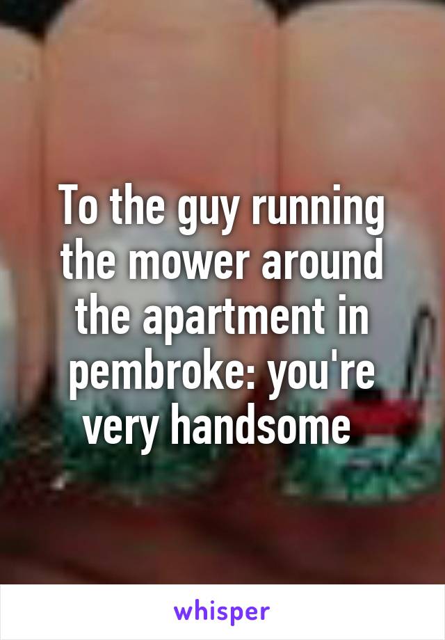 To the guy running the mower around the apartment in pembroke: you're very handsome 