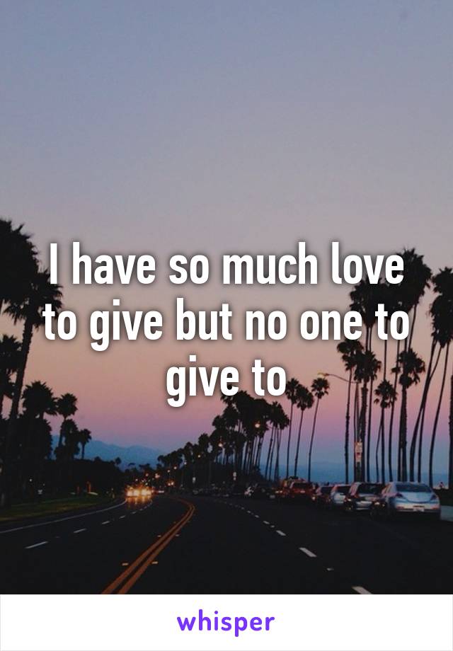 I have so much love to give but no one to give to