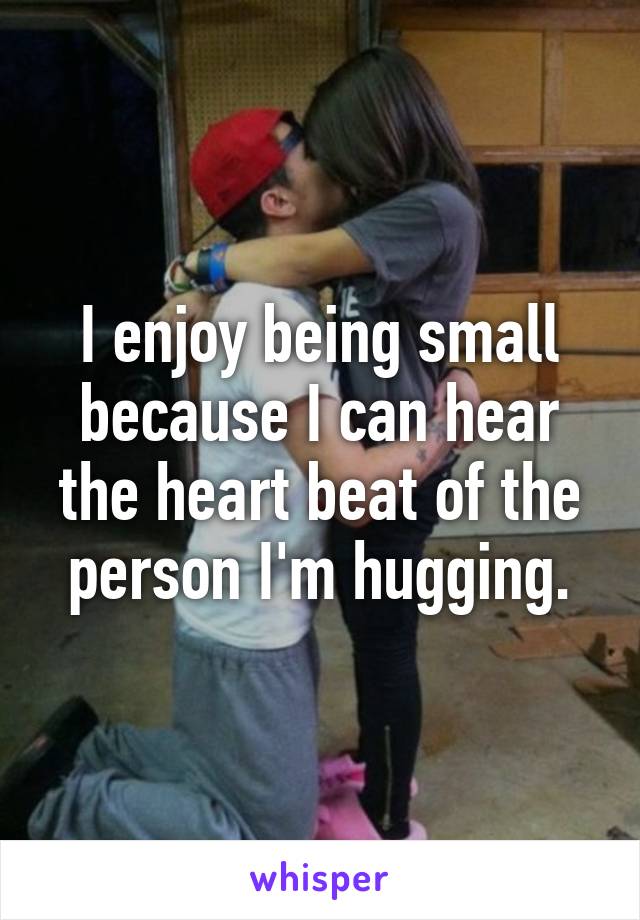 I enjoy being small because I can hear the heart beat of the person I'm hugging.