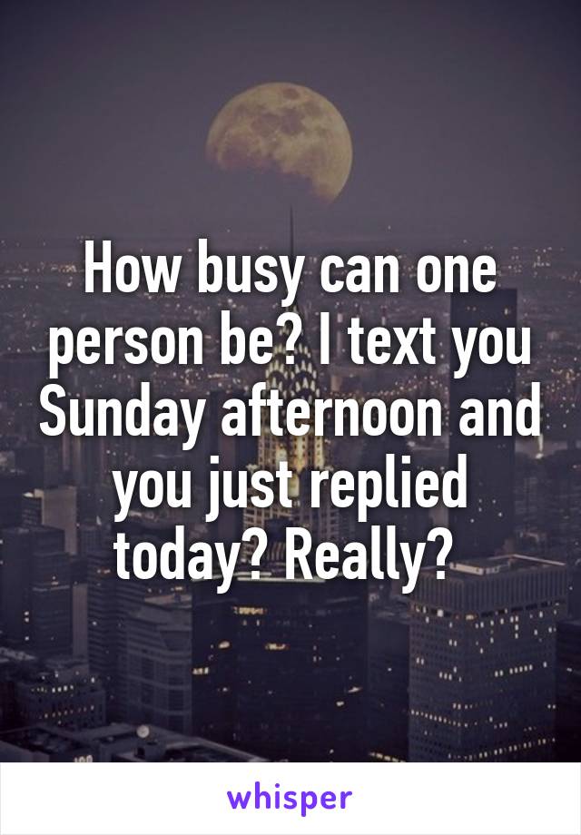 How busy can one person be? I text you Sunday afternoon and you just replied today? Really? 