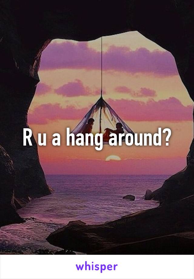 R u a hang around?