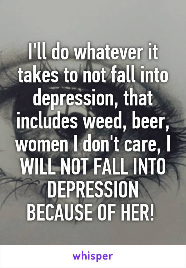 I'll do whatever it takes to not fall into depression, that includes weed, beer, women I don't care, I WILL NOT FALL INTO DEPRESSION BECAUSE OF HER! 