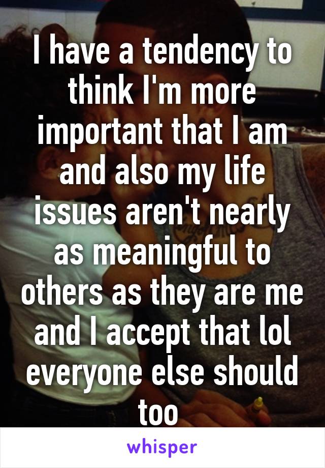 I have a tendency to think I'm more important that I am and also my life issues aren't nearly as meaningful to others as they are me and I accept that lol everyone else should too 