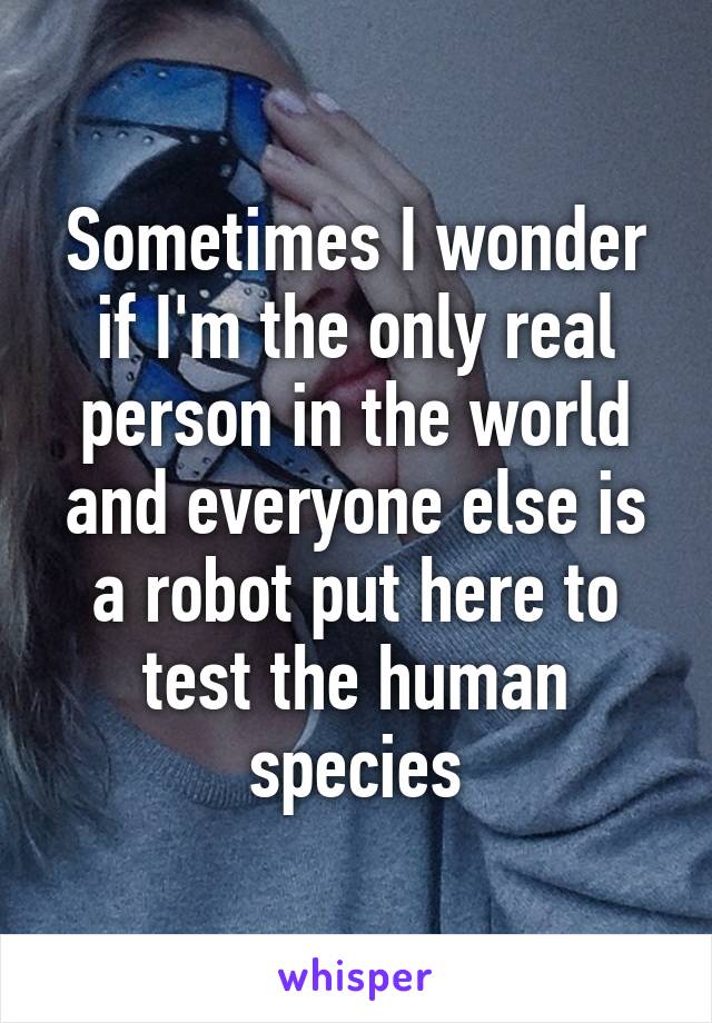 Sometimes I wonder if I'm the only real person in the world and everyone else is a robot put here to test the human species