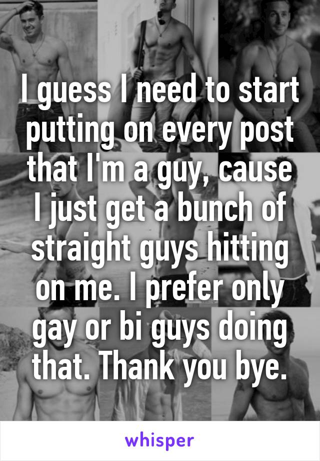 I guess I need to start putting on every post that I'm a guy, cause I just get a bunch of straight guys hitting on me. I prefer only gay or bi guys doing that. Thank you bye.