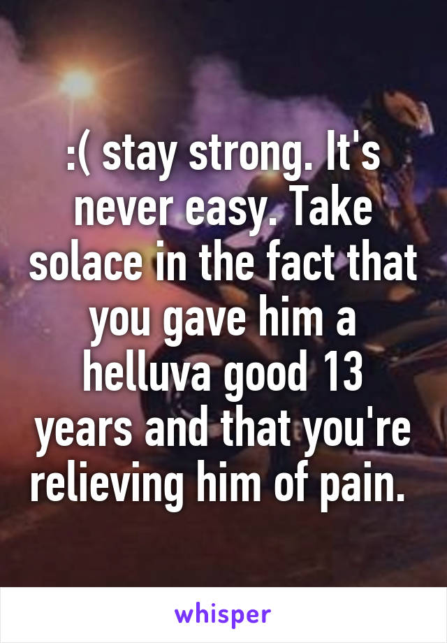 :( stay strong. It's never easy. Take solace in the fact that you gave him a helluva good 13 years and that you're relieving him of pain. 