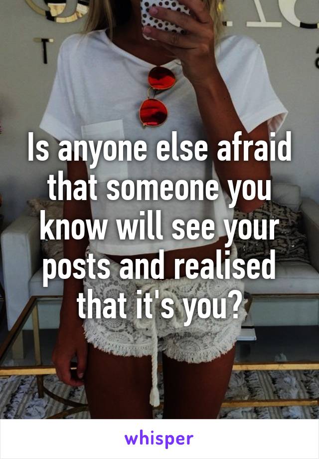 Is anyone else afraid that someone you know will see your posts and realised that it's you?