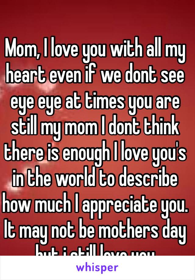 Mom, I love you with all my heart even if we dont see eye eye at times you are still my mom I dont think there is enough I love you's in the world to describe how much I appreciate you. It may not be mothers day but i still love you