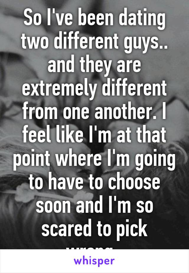 So I've been dating two different guys.. and they are extremely different from one another. I feel like I'm at that point where I'm going to have to choose soon and I'm so scared to pick wrong..