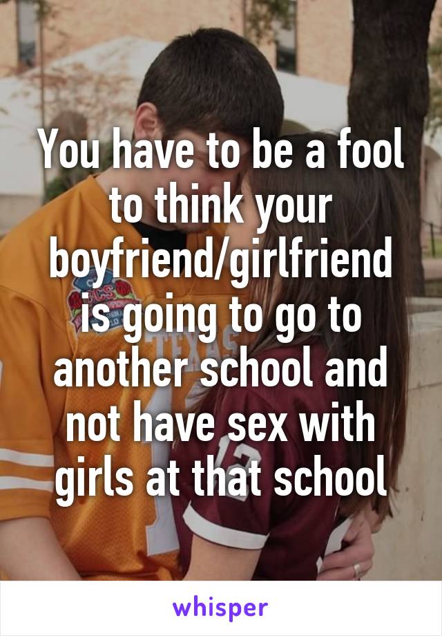 You have to be a fool to think your boyfriend/girlfriend is going to go to another school and not have sex with girls at that school