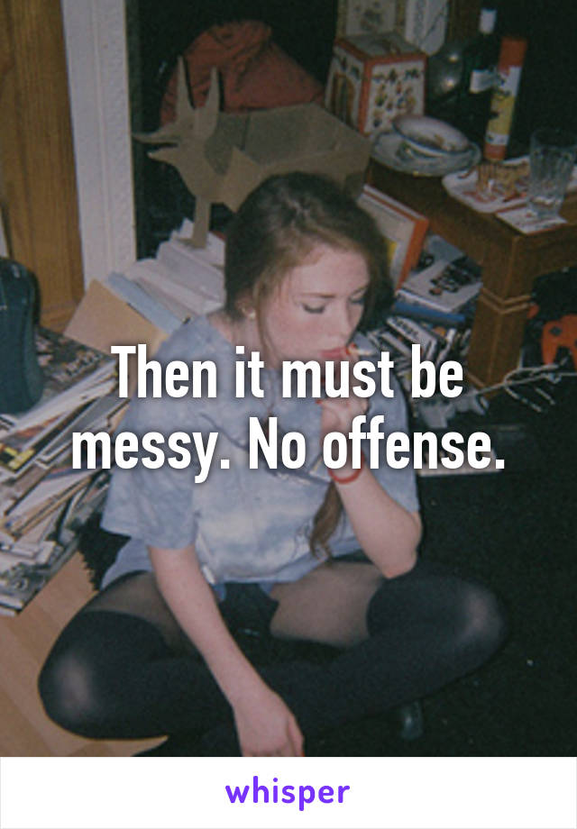 Then it must be messy. No offense.