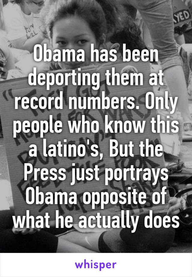 Obama has been deporting them at record numbers. Only people who know this a latino's, But the Press just portrays Obama opposite of what he actually does