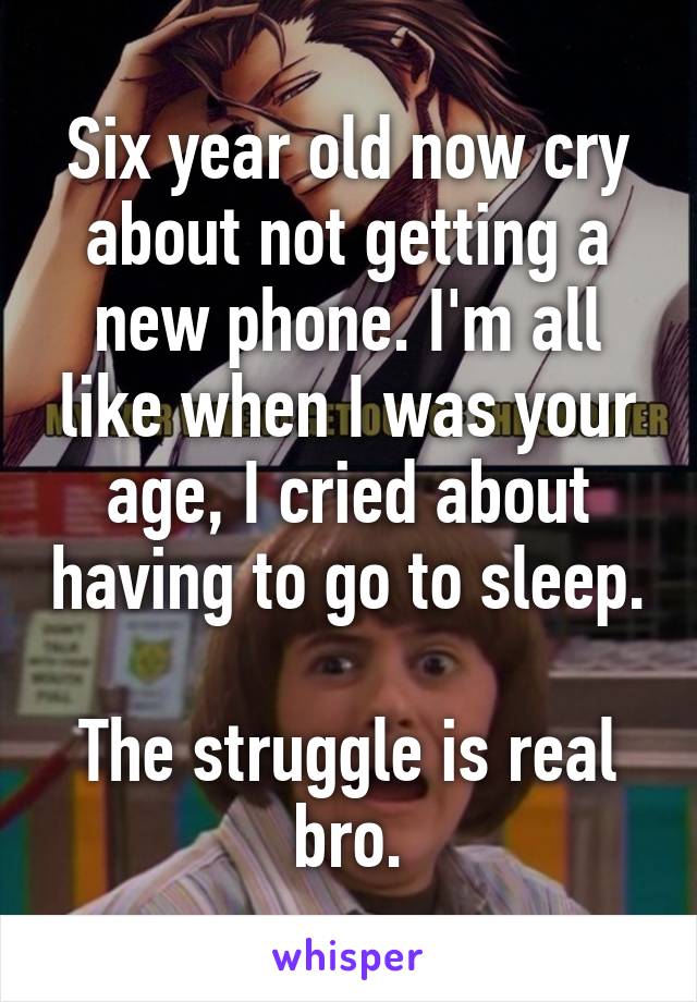 Six year old now cry about not getting a new phone. I'm all like when I was your age, I cried about having to go to sleep.

The struggle is real bro.