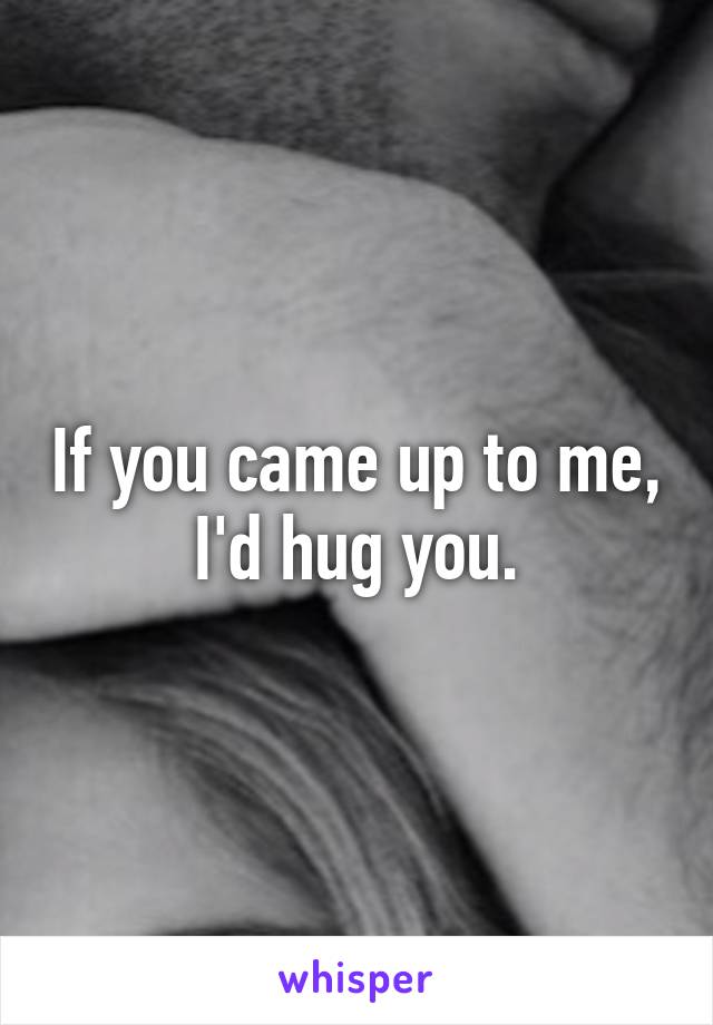 If you came up to me, I'd hug you.