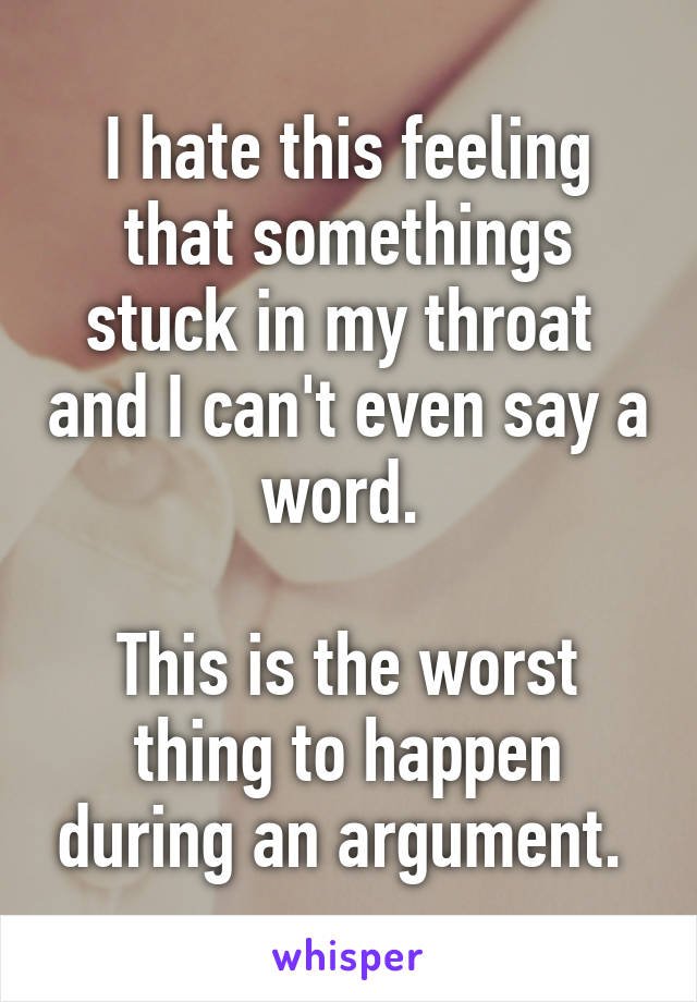 I hate this feeling that somethings stuck in my throat  and I can't even say a word. 

This is the worst thing to happen during an argument. 