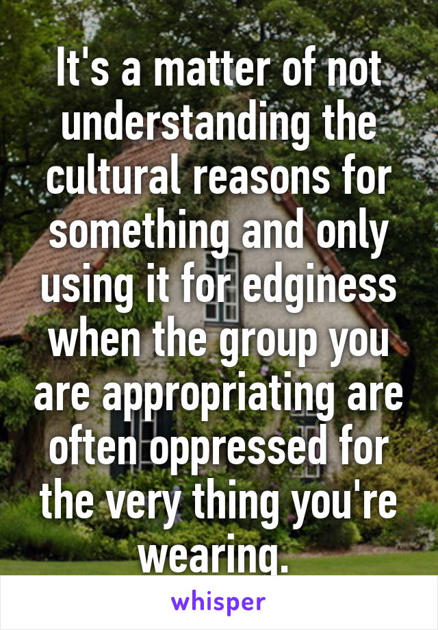 It's a matter of not understanding the cultural reasons for something and only using it for edginess when the group you are appropriating are often oppressed for the very thing you're wearing. 