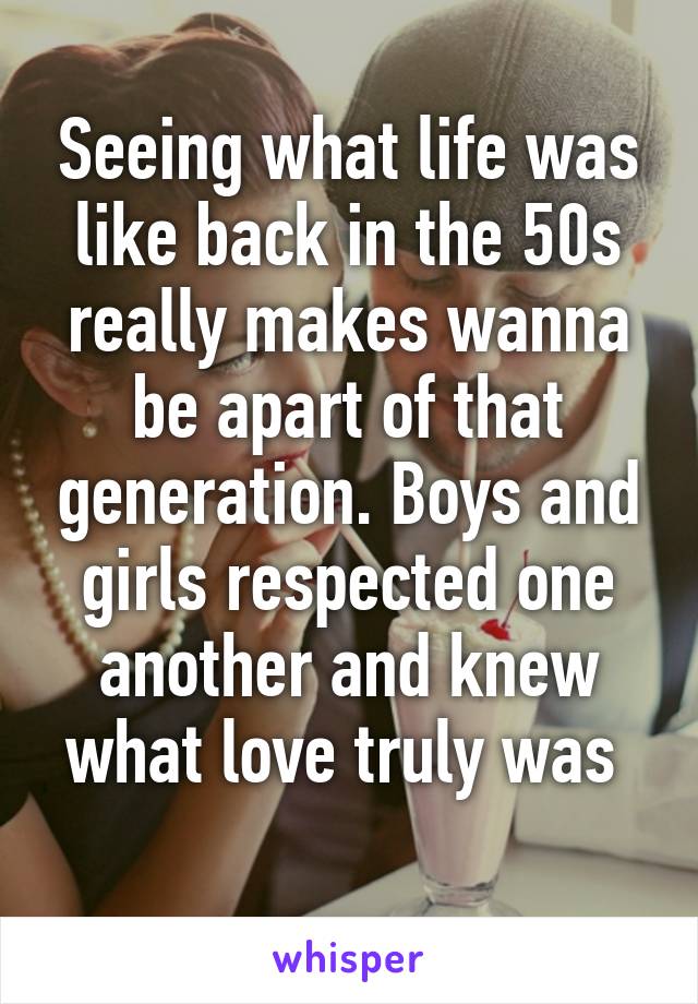 Seeing what life was like back in the 50s really makes wanna be apart of that generation. Boys and girls respected one another and knew what love truly was 
