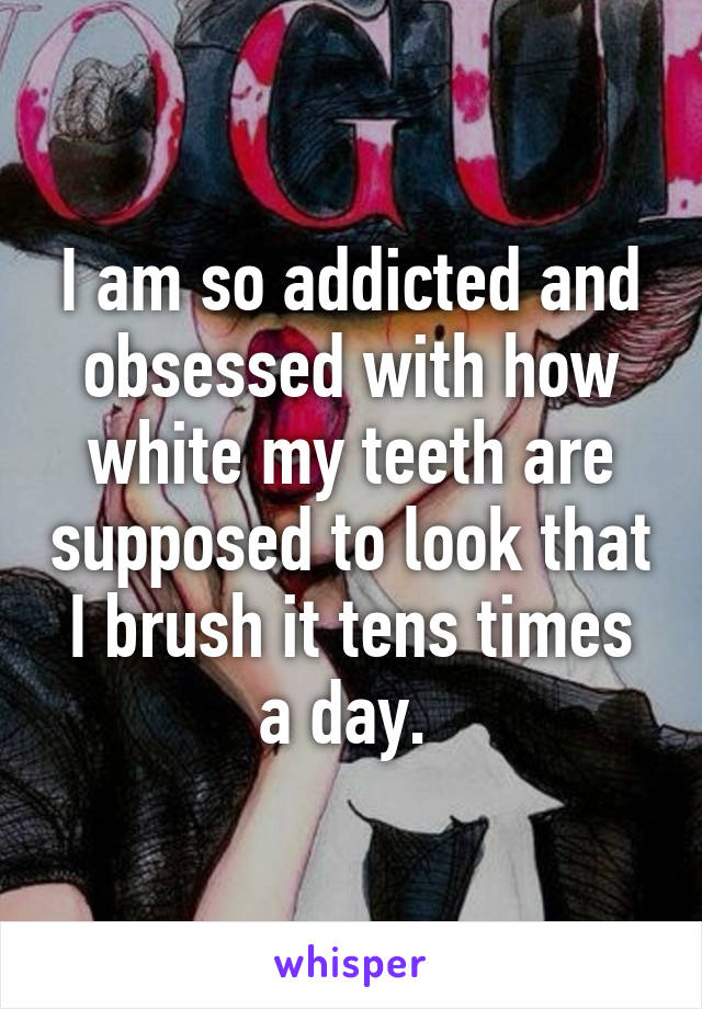 I am so addicted and obsessed with how white my teeth are supposed to look that I brush it tens times a day. 