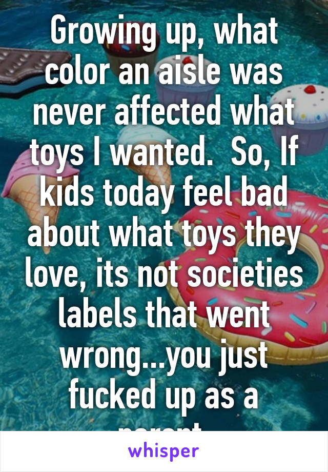 Growing up, what color an aisle was never affected what toys I wanted.  So, If kids today feel bad about what toys they love, its not societies labels that went wrong...you just fucked up as a parent.