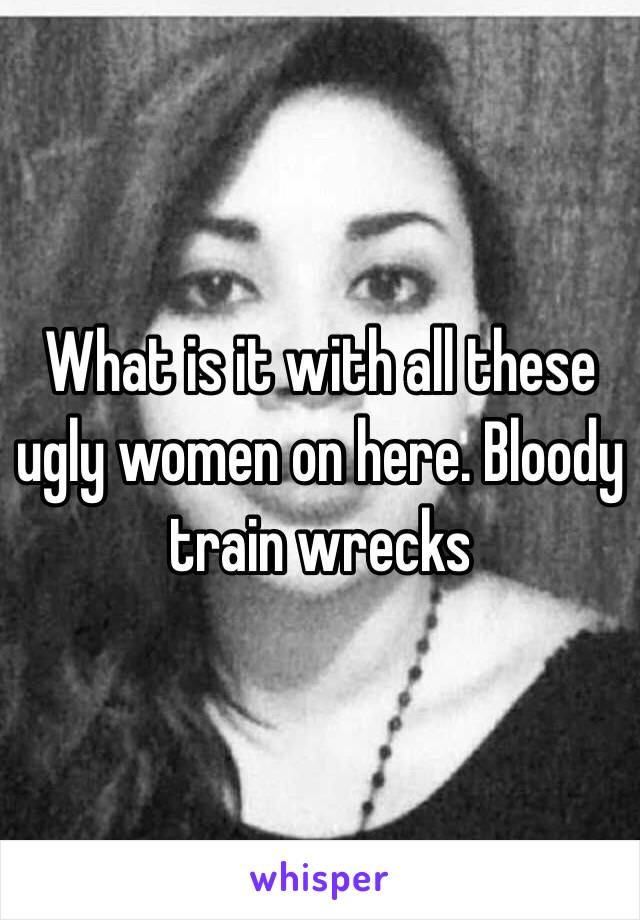 What is it with all these ugly women on here. Bloody train wrecks 