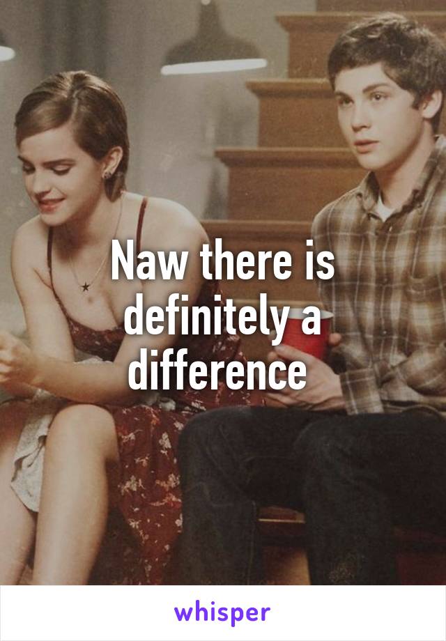 Naw there is definitely a difference 