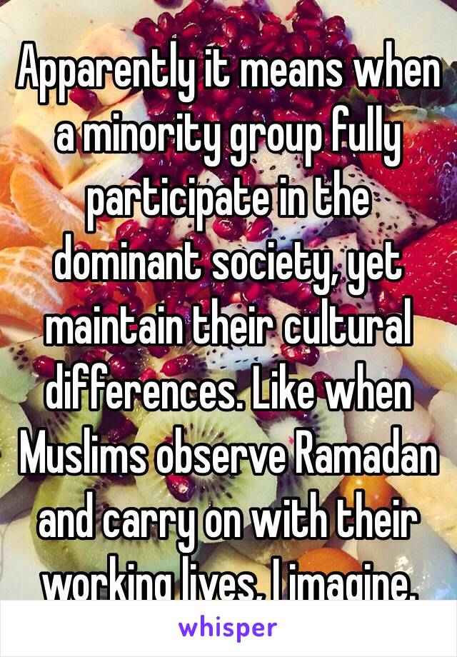 Apparently it means when a minority group fully participate in the dominant society, yet maintain their cultural differences. Like when Muslims observe Ramadan and carry on with their working lives, I imagine.