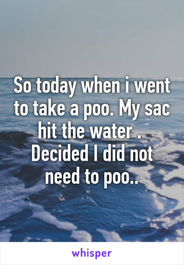 So today when i went to take a poo. My sac hit the water .  Decided I did not need to poo..