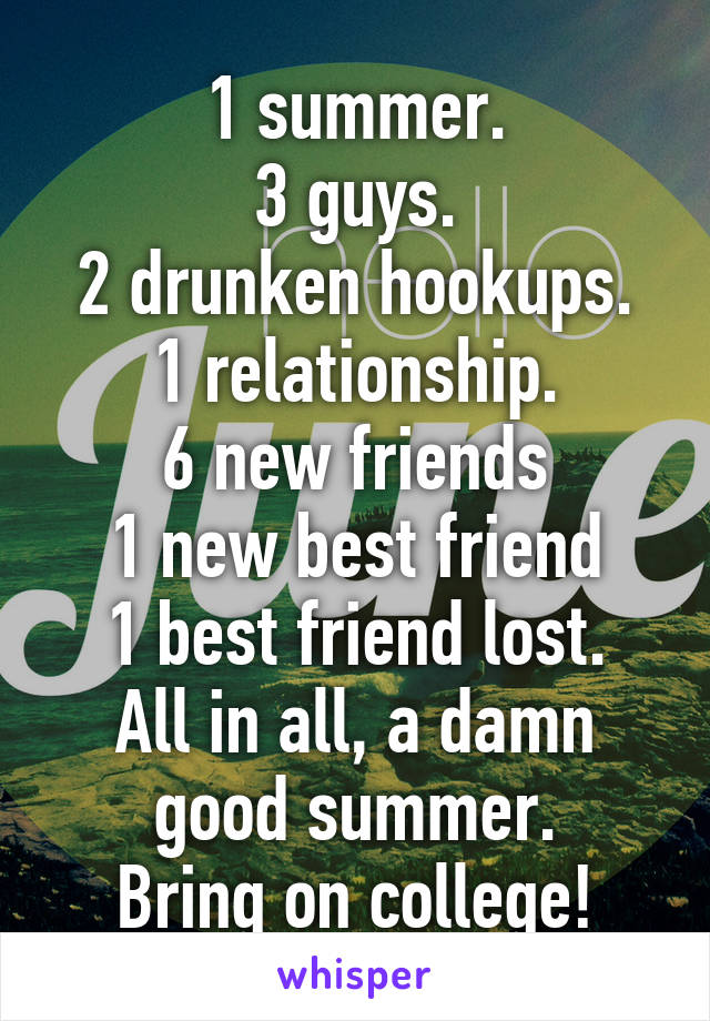 1 summer.
3 guys.
2 drunken hookups.
1 relationship.
6 new friends
1 new best friend
1 best friend lost.
All in all, a damn good summer.
Bring on college!