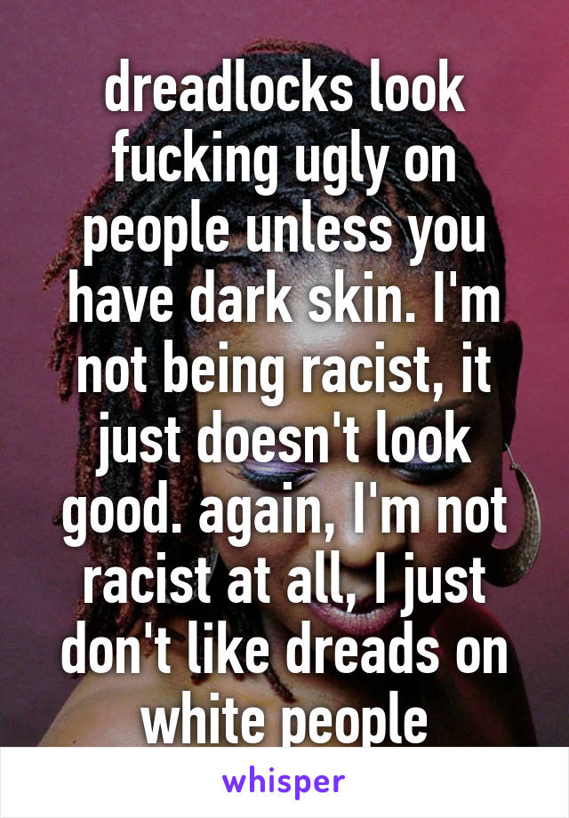 dreadlocks look fucking ugly on people unless you have dark skin. I'm not being racist, it just doesn't look good. again, I'm not racist at all, I just don't like dreads on white people