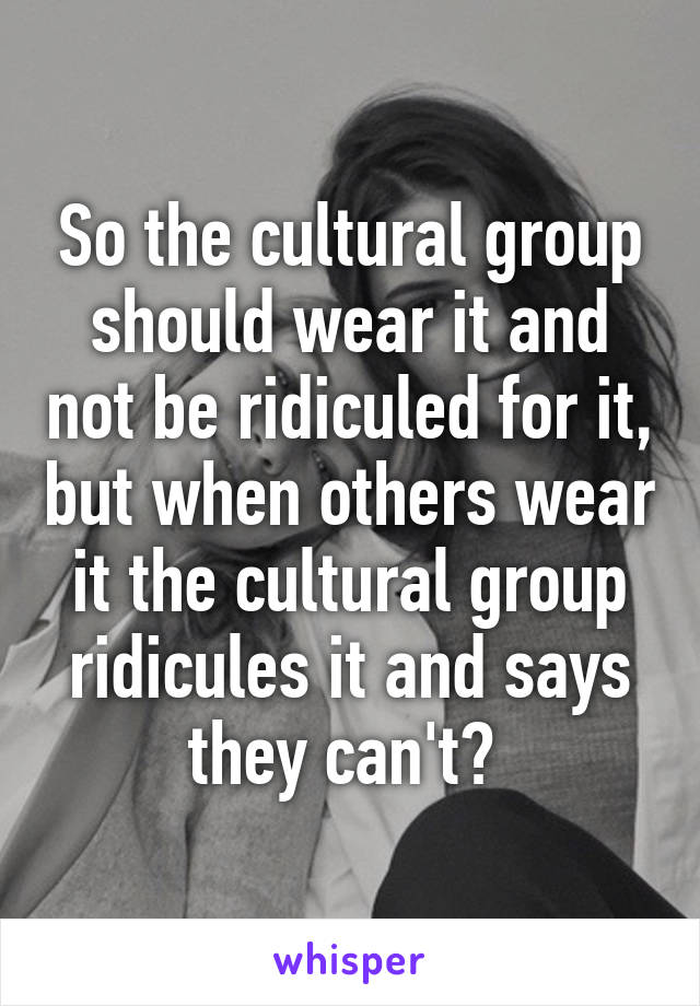 So the cultural group should wear it and not be ridiculed for it, but when others wear it the cultural group ridicules it and says they can't? 