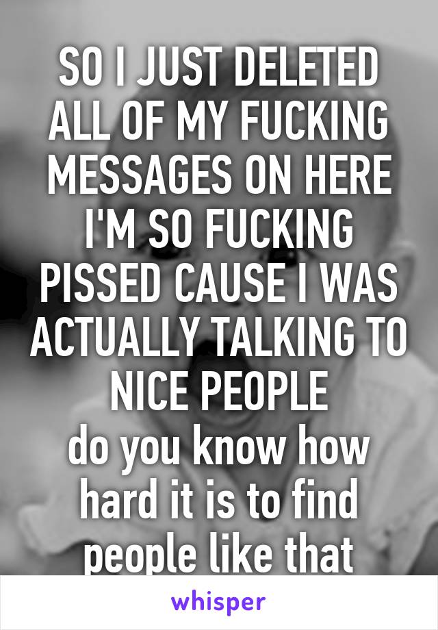 SO I JUST DELETED ALL OF MY FUCKING MESSAGES ON HERE
I'M SO FUCKING PISSED CAUSE I WAS ACTUALLY TALKING TO NICE PEOPLE
do you know how hard it is to find people like that